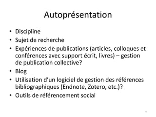Autoprésentation
• Discipline
• Sujet de recherche
• Expériences de publications (articles, colloques et
  conférences avec support écrit, livres) – gestion
  de publication collective?
• Blog
• Utilisation d’un logiciel de gestion des références
  bibliographiques (Endnote, Zotero, etc.)?
• Outils de référencement social

                                                    4
 