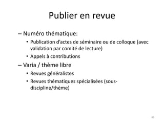 Publier en revue
– Numéro thématique:
   • Publication d’actes de séminaire ou de colloque (avec
     validation par comité de lecture)
   • Appels à contributions
– Varia / thème libre
   • Revues généralistes
   • Revues thématiques spécialisées (sous-
     discipline/thème)




                                                             40
 
