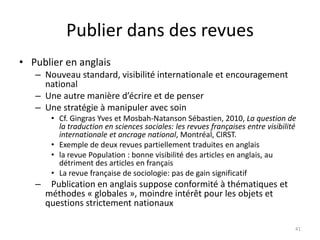 Publier dans des revues
• Publier en anglais
   – Nouveau standard, visibilité internationale et encouragement
     national
   – Une autre manière d’écrire et de penser
   – Une stratégie à manipuler avec soin
        • Cf. Gingras Yves et Mosbah-Natanson Sébastien, 2010, La question de
          la traduction en sciences sociales: les revues françaises entre visibilité
          internationale et ancrage national, Montréal, CIRST.
        • Exemple de deux revues partiellement traduites en anglais
        • la revue Population : bonne visibilité des articles en anglais, au
          détriment des articles en français
        • La revue française de sociologie: pas de gain significatif
   –    Publication en anglais suppose conformité à thématiques et
       méthodes « globales », moindre intérêt pour les objets et
       questions strictement nationaux

                                                                                   41
 