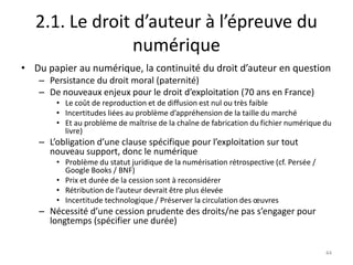 2.1. Le droit d’auteur à l’épreuve du
                 numérique
• Du papier au numérique, la continuité du droit d’auteur en question
   – Persistance du droit moral (paternité)
   – De nouveaux enjeux pour le droit d’exploitation (70 ans en France)
       • Le coût de reproduction et de diffusion est nul ou très faible
       • Incertitudes liées au problème d’appréhension de la taille du marché
       • Et au problème de maîtrise de la chaîne de fabrication du fichier numérique du
         livre)
   – L’obligation d’une clause spécifique pour l’exploitation sur tout
     nouveau support, donc le numérique
       • Problème du statut juridique de la numérisation rétrospective (cf. Persée /
         Google Books / BNF)
       • Prix et durée de la cession sont à reconsidérer
       • Rétribution de l’auteur devrait être plus élevée
       • Incertitude technologique / Préserver la circulation des œuvres
   – Nécessité d’une cession prudente des droits/ne pas s’engager pour
     longtemps (spécifier une durée)


                                                                                       44
 