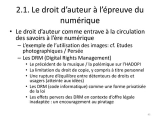 2.1. Le droit d’auteur à l’épreuve du
                numérique
• Le droit d’auteur comme entrave à la circulation
  des savoirs à l’ère numérique
  – L’exemple de l’utilisation des images: cf. Etudes
    photographiques / Persée
  – Les DRM (Digital Rights Management)
     • Le précédent de la musique / la polémique sur l’HADOPI
     • La limitation du droit de copie, y compris à titre personnel
     • Une rupture d’équilibre entre détenteurs de droits et
       usagers (atteinte aux idées)
     • Les DRM (code informatique) comme une forme privatisée
       de la loi
     • Les effets pervers des DRM en contexte d’offre légale
       inadaptée : un encouragement au piratage

                                                                      45
 
