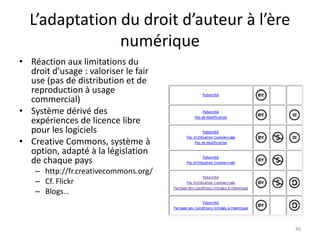 L’adaptation du droit d’auteur à l’ère
               numérique
• Réaction aux limitations du
  droit d’usage : valoriser le fair
  use (pas de distribution et de
  reproduction à usage
  commercial)
• Système dérivé des
  expériences de licence libre
  pour les logiciels
• Creative Commons, système à
  option, adapté à la législation
  de chaque pays
    – http://fr.creativecommons.org/
    – Cf. Flickr
    – Blogs…



                                           46
 