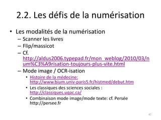 2.2. Les défis de la numérisation
• Les modalités de la numérisation
  – Scanner les livres
  – Flip/massicot
  – Cf.
    http://aldus2006.typepad.fr/mon_weblog/2010/03/n
    um%C3%A9risation-toujours-plus-vite.html
  – Mode image / OCR-isation
     • Histoire de la médecine:
       http://www.bium.univ-paris5.fr/histmed/debut.htm
     • Les classiques des sciences sociales :
       http://classiques.uqac.ca/
     • Combinaison mode image/mode texte: cf. Persée
       http://persee.fr

                                                          47
 