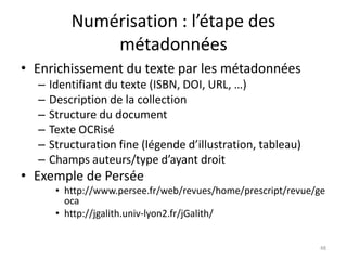 Numérisation : l’étape des
              métadonnées
• Enrichissement du texte par les métadonnées
  –   Identifiant du texte (ISBN, DOI, URL, …)
  –   Description de la collection
  –   Structure du document
  –   Texte OCRisé
  –   Structuration fine (légende d’illustration, tableau)
  –   Champs auteurs/type d’ayant droit
• Exemple de Persée
       • http://www.persee.fr/web/revues/home/prescript/revue/ge
         oca
       • http://jgalith.univ-lyon2.fr/jGalith/


                                                              48
 
