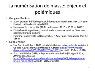 La numérisation de masse: enjeux et
             polémiques
• Google « Books »
   – 2004, grandes bibliothèques publiques et universitaires aux USA et en
     Europe – accord avec Lyon (2008)
   – Une avancée très rapide (10 M de livres en 2010 – 15 M en 2011?)
   – L’interface Google Livres, une série de nouveaux services. Vers une
     nouvelle librairie en ligne
   – Examiner un livre: De la Démocratie en Amérique, Tocqueville (éd. De
     1868)
• La polémique
   – Lire Darnton Robert, 2009, « La bibliothèque universelle, de Voltaire à
     Google », Le Monde Diplomatique. Adresse : http://www.monde-
     diplomatique.fr/2009/03/DARNTON/16871 [Accédé : 25 Mars 2010].
   – Erzscheid Olivier, 2010, « Réponse à Bruno Racine (Google-BnF) »,
     Affordance. Adresse :
     http://affordance.typepad.com/mon_weblog/2009/09/reponse-a-
     bruno-racine.html [Accédé : 28 Mars 2010].

                                                                           49
 