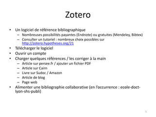 Zotero
• Un logiciel de référence bibliographique
    – Nombreuses possibilités payantes (Endnote) ou gratuites (Mendeley, Bibtex)
    – Consulter un tutoriel : nombreux choix possibles sur
      http://zotero.hypotheses.org/21
• Télécharger le logiciel
• Ouvrir un compte
• Charger quelques références / les corriger à la main
    –   Article sur persee.fr / ajouter un fichier PDF
    –   Article sur Cairn
    –   Livre sur Sudoc / Amazon
    –   Article de blog
    –   Page web
• Alimenter une bibliographie collaborative (en l’occurrence : ecole-doct-
  lyon-shs-publi)



                                                                                   5
 