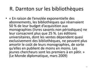 R. Darnton sur les bibliothèques
• « En raison de l’envolée exponentielle des
  abonnements, les bibliothèques qui réservaient
  50 % de leur budget d’acquisition aux
  monographies (livres savants non périodiques) ne
  leur consacrent plus que 25 %. Les éditions
  universitaires, dont les ventes dépendent quasi
  exclusivement des bibliothèques, ne peuvent plus
  amortir le coût de leurs monographies, de sorte
  qu’elles en publient de moins en moins. Les
  jeunes chercheurs sont les premiers à en pâtir. »
  (Le Monde diplomatique, mars 2009)

                                                  50
 