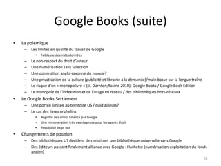 Google Books (suite)
•   La polémique
     –   Les limites en qualité du travail de Google
           •   Faiblesse des métadonnées
     –   Le non-respect du droit d’auteur
     –   Une numérisation sans sélection
     –   Une domination anglo-saxonne du monde?
     –   Une privatisation de la culture (publicité et librairie à la demande)/main basse sur la longue traîne
     –   Le risque d’un « monopolivre » (cf. Darnton;Racine 2010). Google Books / Google Book Edition
     –   Le monopole de l’indexation et de l’usage en réseau / des bibliothèques hors-réseaux
•   Le Google Books Settlement
     –   Une portée limitée au territoire US / quid ailleurs?
     –   Le cas des livres orphelins
           •   Registre des droits financé par Google
           •   Une rémunération très avantageuse pour les ayants droit
           •   Possibilité d’opt out
•   Changements de position
     –   Des bibliothèques US décident de constituer une bibliothèque universelle sans Google
     –   Des éditeurs passent finalement alliance avec Google : Hachette (numérisation-exploitation du fonds
         ancien)
                                                                                                                 51
 