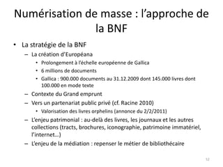 Numérisation de masse : l’approche de
               la BNF
• La stratégie de la BNF
   – La création d’Européana
       • Prolongement à l’échelle européenne de Gallica
       • 6 millions de documents
       • Gallica : 900.000 documents au 31.12.2009 dont 145.000 livres dont
         100.000 en mode texte
   – Contexte du Grand emprunt
   – Vers un partenariat public privé (cf. Racine 2010)
       • Valorisation des livres orphelins (annonce du 2/2/2011)
   – L’enjeu patrimonial : au-delà des livres, les journaux et les autres
     collections (tracts, brochures, iconographie, patrimoine immatériel,
     l’internet…)
   – L’enjeu de la médiation : repenser le métier de bibliothécaire

                                                                              52
 
