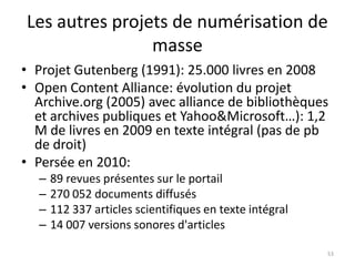 Les autres projets de numérisation de
                masse
• Projet Gutenberg (1991): 25.000 livres en 2008
• Open Content Alliance: évolution du projet
  Archive.org (2005) avec alliance de bibliothèques
  et archives publiques et Yahoo&Microsoft…): 1,2
  M de livres en 2009 en texte intégral (pas de pb
  de droit)
• Persée en 2010:
  –   89 revues présentes sur le portail
  –   270 052 documents diffusés
  –   112 337 articles scientifiques en texte intégral
  –   14 007 versions sonores d'articles

                                                         53
 