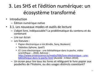 3. Les SHS et l’édition numérique: un
        écosystème transformé
• Introduction
   – Édition numérique native
• 3.1. Les nouveaux modes et outils de lecture
   – L’objet livre, indépassable? La problématique du contenu et du
     contenant
   – Lire sur écran
   – Les liseuses :
       • Papier électronique e-ink (Kindle, Sony, Bookeen)
       • Tablettes (Iphone, Ipad?)
       • Cf. Livre électronique : une bibliothèque dans la poche, vidéo
         scientifique -, 2010, Adresse :
         http://www.universcience.tv/media/936/livre-electronique---une-
         bibliotheque-dans-la-poche.html [Accédé : 4 Mars 2010].
   – Un écran pour lire tous les livres et réléguant le livre papier aux
     poubelles de l’histoire, ou des usages distincts coexistant?
                                                                           54
 