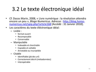 3.2 Le texte électronique idéal
• Cf. Dacos Marin, 2008, « Livre numérique : la révolution attendra
  encore un peu », Blogo Numericus. Adresse : http://blog.homo-
  numericus.net/spip.php?article168 [Accédé : 31 Janvier 2010].
• Les caractères du texte éléctronique idéal:
    – Lisible :
        • format ouvert
        • Recomposable
        • Conservable
    – Manipulable
        • Indexable et cherchable
        • Copiable et collable
        • Annotable ou inscriptible
    – Citable
        • Identifiable (pb des url)
        • Correctement décrit (métadonnées)
        • Interopérable

                                                                      56
 