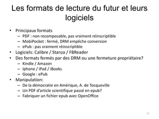 Les formats de lecture du futur et leurs
               logiciels
• Principaux formats
   – PDF : non recomposable, pas vraiment réinscriptible
   – MobiPocket : fermé, DRM empêche conversion
   – ePub : pas vraiment réinscriptible
• Logiciels: Calibre / Stanza / FBReader
• Des formats fermés par des DRM ou une fermeture propriétaire?
   – Kindle / Amazon
   – Iphone / iPad / iBooks
   – Google : ePub
• Manipulation:
   – De la démocratie en Amérique, A. de Tocqueville
   – Un PDF d’article scientifique passé en epub?
   – Fabriquer un fichier epub avec OpenOffice


                                                                  57
 