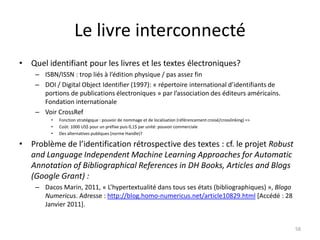 Le livre interconnecté
• Quel identifiant pour les livres et les textes électroniques?
    – ISBN/ISSN : trop liés à l’édition physique / pas assez fin
    – DOI / Digital Object Identifier (1997): « répertoire international d’identifiants de
      portions de publications électroniques » par l’association des éditeurs américains.
      Fondation internationale
    – Voir CrossRef
         •   Fonction stratégique : pouvoir de nommage et de localisation (référencement croisé/crosslinking) =>
         •   Coût: 1000 US$ pour un préfixe puis 0,1$ par unité: pouvoir commerciale
         •   Des alternatives publiques (norme Handle)?

• Problème de l’identification rétrospective des textes : cf. le projet Robust
  and Language Independent Machine Learning Approaches for Automatic
  Annotation of Bibliographical References in DH Books, Articles and Blogs
  (Google Grant) :
    – Dacos Marin, 2011, « L’hypertextualité dans tous ses états (bibliographiques) », Blogo
      Numericus. Adresse : http://blog.homo-numericus.net/article10829.html [Accédé : 28
      Janvier 2011].


                                                                                                                   58
 