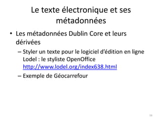 Le texte électronique et ses
              métadonnées
• Les métadonnées Dublin Core et leurs
  dérivées
  – Styler un texte pour le logiciel d’édition en ligne
    Lodel : le styliste OpenOffice
    http://www.lodel.org/index638.html
  – Exemple de Géocarrefour




                                                          59
 