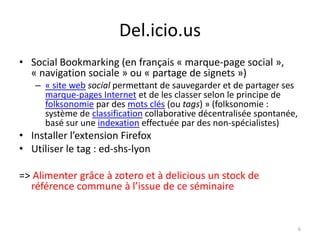 Del.icio.us
• Social Bookmarking (en français « marque-page social »,
  « navigation sociale » ou « partage de signets »)
   – « site web social permettant de sauvegarder et de partager ses
     marque-pages Internet et de les classer selon le principe de
     folksonomie par des mots clés (ou tags) » (folksonomie :
     système de classification collaborative décentralisée spontanée,
     basé sur une indexation effectuée par des non-spécialistes)
• Installer l’extension Firefox
• Utiliser le tag : ed-shs-lyon

=> Alimenter grâce à zotero et à delicious un stock de
  référence commune à l’issue de ce séminaire


                                                                        6
 
