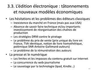 3.3. L’édition électronique : tâtonnements
    et nouveaux modèles économiques
• Les hésitations et les problèmes des éditeurs classiques
   – Inexistence du marché en France (mais pas aux USA)
   – Absence de savoir faire technique et/ou importants
     investissement de réorganisation des chaînes de
     production
   – Les stratégies DRM contre le piratage
   – Le problème du prix de vente (prix unique du livre en
     France, TVA identique, notion de livre homothétique,
     polémique SNR-Antoine Gallimard-auteurs)
   – Le problème de la rémunération des auteurs
• La presse et le numérique
   – Les limites et les impasses du contenu gratuit sur internet
   – La concurrence du web-journalisme
   – Le sauvetage par la technologie (Ipad, Kindle…)
                                                                   60
 