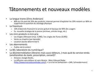 Tâtonnements et nouveaux modèles
•   La longue traine (Chris Anderson)
     – 80% du CA vient de 20% des produits; Internet permet d’exploiter les 20% restant sur 80% en
       supprimant la question du stockage physique
•   Le freemium
     – 10% d’abonnés financent le service gratuit et basique de 90% des usagers
     – Ex. nouvelle stratégie de la presse (archives, articles longs, etc.)
•   Les mini-produits à mini-prix
     – Les Singles d’Amazon (max. 5,99€) / les singles de iTunes (0,99$)
     – Vente au chapitre (par épisode)
     – Location (durée déterminée?)
•   Les abonnements
     – Publie.net (à visiter)
•   La BD, laboratoire du numérique?
•   La désintermédiation (libraires mais aussi éditeurs, ) mais quid du service rendu
    (amélioration du texte, prescription, conseil)?
     – Amazon, Google Books,
     – La diffusion sans éditeur et sans libraire : Marc-Edouard Nabe
       (http://www.marcedouardnabe.com/), « La crise au Sarkozistan » (ARI, Schneidermann)


                                                                                                 61
 
