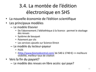 3.4. La montée de l’édition
            électronique en SHS
• La nouvelle économie de l’édition scientifique
• Les principaux modèles
   – Le modèle Elsevier
      • De l’abonnement / bibliothèque à la licence : permet le stockage
        des revues
      • Système de bouquet
      • Paiement par clic
      • Les services ajoutés sur Science Direct
   – Le modèle du lecteur-payeur
      • PLOS
      • (http://www.biomedcentral.com/ de 540 à 1740 €) => meilleure
        visibilité, meilleur taux de citation
• Vers la fin du payant?
   – Le modèle des revues en libre accès: qui paye?
                                                                           62
 