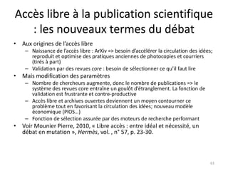 Accès libre à la publication scientifique
   : les nouveaux termes du débat
• Aux origines de l’accès libre
    – Naissance de l’accès libre : ArXiv => besoin d’accélérer la circulation des idées;
      reproduit et optimise des pratiques anciennes de photocopies et courriers
      (tirés à part)
    – Validation par des revues core : besoin de sélectionner ce qu’il faut lire
• Mais modification des paramètres
    – Nombre de chercheurs augmente, donc le nombre de publications => le
      système des revues core entraîne un goulôt d’étranglement. La fonction de
      validation est frustrante et contre-productive
    – Accès libre et archives ouvertes deviennent un moyen contourner ce
      problème tout en favorisant la circulation des idées; nouveau modèle
      économique (PlOS…)
    – Fonction de sélection assurée par des moteurs de recherche performant
• Voir Mounier Pierre, 2010, « Libre accès : entre idéal et nécessité, un
  débat en mutation », Hermès, vol. , n° 57, p. 23-30.



                                                                                       63
 