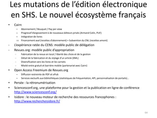 Les mutations de l’édition électronique
    en SHS. Le nouvel écosystème français
•    Cairn
         –   Abonnement / Bouquet / Pay per view
         –   Progressif élargissement à de nouveaux éditeurs privés (Armand Colin, PUF)
         –   Intégration de livres
         ⇒   Financement aval (recettes d’abonnement) + Subvention du CNL (recettes amont)
-    L’expérience ratée du CENS: modèle public de délégation
-    Revues.org: modèle public d’appropriation
     -       Fabrication de la revue en local / liberté des choix et de la gestion
     -       Détail de la fabrication et du stylage d’un article (XML)
     -       Diversification vers les livres et les carnets
     -       Mixité entre gratuit et barrière mobile (partenariat avec Cairn)
•    Open Access Freemium de Revues.org
         –   Diffusion restreinte de PDF et ePub
         –   Services exclusifs aux bibliothèques (statistiques de fréquentation, API, personnalisation de portails)…
•    Persée : la rétronumérisation
•    Sciencesconf.org, une plateforme pour la gestion et la publication en ligne de conférence
     http://www.sciencesconf.org/
•    Isidore : le nouveau moteur de recherche des ressources francophones :
     http://www.rechercheisidore.fr/


                                                                                                                        64
 