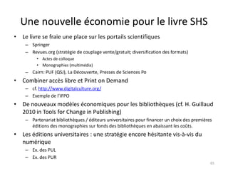 Une nouvelle économie pour le livre SHS
• Le livre se fraie une place sur les portails scientifiques
    – Springer
    – Revues.org (stratégie de couplage vente/gratuit; diversification des formats)
         • Actes de colloque
         • Monographies (multimédia)
    – Cairn: PUF (QSJ), La Découverte, Presses de Sciences Po
• Combiner accès libre et Print on Demand
    – cf. http://www.digitalculture.org/
    – Exemple de l’IFPO
• De nouveaux modèles économiques pour les bibliothèques (cf. H. Guillaud
  2010 in Tools for Change in Publishing)
    – Partenariat bibliothèques / éditeurs universitaires pour financer un choix des premières
      éditions des monographies sur fonds des bibliothèques en abaissant les coûts.
• Les éditions universitaires : une stratégie encore hésitante vis-à-vis du
  numérique
    – Ex. des PUL
    – Ex. des PUR
                                                                                             65
 