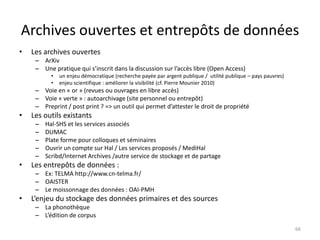Archives ouvertes et entrepôts de données
•   Les archives ouvertes
     – ArXiv
     – Une pratique qui s’inscrit dans la discussion sur l’accès libre (Open Access)
           •   un enjeu démocratique (recherche payée par argent publique / utilité publique – pays pauvres)
           •   enjeu scientifique : améliorer la visibilité (cf. Pierre Mounier 2010)
     – Voie en « or » (revues ou ouvrages en libre accès)
     – Voie « verte » : autoarchivage (site personnel ou entrepôt)
     – Preprint / post print ? => un outil qui permet d’attester le droit de propriété
•   Les outils existants
     –   Hal-SHS et les services associés
     –   DUMAC
     –   Plate forme pour colloques et séminaires
     –   Ouvrir un compte sur Hal / Les services proposés / MediHal
     –   Scribd/Internet Archives /autre service de stockage et de partage
•   Les entrepôts de données :
     – Ex: TELMA http://www.cn-telma.fr/
     – OAISTER
     – Le moissonnage des données : OAI-PMH
•   L’enjeu du stockage des données primaires et des sources
     – La phonothèque
     – L’édition de corpus

                                                                                                               66
 