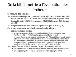 De la bibliométrie à l’évaluation des
               chercheurs
• La mesure des citations
   – Web of Knowledge : ISI (Thomson Institute) => Social Science Citation
     Report portant sur 1716 revues SHS (majoritairement anglophones)
   – Scopus (Elsevier): 16500 revues dont 2850 SHS (environ 25% Europe
     hors GB)
   – Google Scholar / Publish or Perish (à télécharger et à analyser)
• Controverses autour de l’évaluation des chercheurs
   – Des citations aux indices
       • Impact factor et ses dérivés. Un outil de bibliothécaires détourné vers
         l’évaluation. Pb de l’échelle de temps retenue (2 ans – 5 ans).
       • H-index. Un chercheur aura un h-index égal à N s’il a publié au moins N articles
         cités au moins N fois. Cette définition donne un faible indice aux chercheurs
         qui publient énormément d’articles mais ne sont presque jamais cités ainsi
         qu’aux chercheurs qui ont publié de manière exceptionnelle un article
         extrêmement cité. Cet indice ne peut que croître dans la durée.
   – La signification et les limites de l’interprétation des indices
       • Qu’est ce qu’une citation? Peut être critique, donc pas indicative de qualité.
       • Un usage compulsif par les chercheurs eux-mêmes (Gingras 2008)
                                                                                          68
 