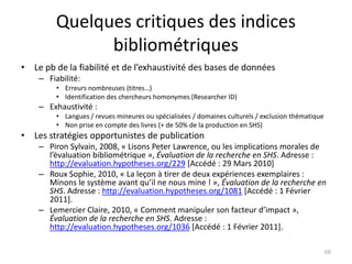 Quelques critiques des indices
               bibliométriques
• Le pb de la fiabilité et de l’exhaustivité des bases de données
    – Fiabilité:
         • Erreurs nombreuses (titres…)
         • Identification des chercheurs homonymes (Researcher ID)
    – Exhaustivité :
         • Langues / revues mineures ou spécialisées / domaines culturels / exclusion thématique
         • Non prise en compte des livres (+ de 50% de la production en SHS)
• Les stratégies opportunistes de publication
    – Piron Sylvain, 2008, « Lisons Peter Lawrence, ou les implications morales de
      l’évaluation bibliométrique », Évaluation de la recherche en SHS. Adresse :
      http://evaluation.hypotheses.org/229 [Accédé : 29 Mars 2010]
    – Roux Sophie, 2010, « La leçon à tirer de deux expériences exemplaires :
      Minons le système avant qu’il ne nous mine ! », Évaluation de la recherche en
      SHS. Adresse : http://evaluation.hypotheses.org/1081 [Accédé : 1 Février
      2011].
    – Lemercier Claire, 2010, « Comment manipuler son facteur d’impact »,
      Évaluation de la recherche en SHS. Adresse :
      http://evaluation.hypotheses.org/1036 [Accédé : 1 Février 2011].

                                                                                                   69
 