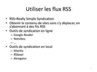 Utiliser les flux RSS
• RSS=Really Simple Syndication
• Obtenir le contenu de sites sans s’y déplacer, en
  s’abonnant à des fils RSS
• Outils de syndication en ligne
   – Google Reader
   – Netvibes
   –…
• Outils de syndication en local
   – Mozilla
   – RSSowl
   – Akregator


                                                      7
 