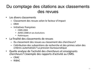 Du comptage des citations aux classements
              des revues
• Les divers classements
    – Classement des revues selon le facteur d’impact
    – ERIH
    – Initiatives françaises
        • CNRS 2004
        • AERES 2008 et ses évolutions
        • Polémiques
• La finalité des classements de revues
    – Du classement des revues au classement des chercheurs?
    – L’attribution des subventions de recherche et des primes selon des
      critères automatisés? La pression bureaucratique
• Quelle analyse de l’activité des chercheurs et enseignants
  chercheurs? L’exemple des rapports d’activité au CNRS.
    – CRAC
    – RIBAC

                                                                           70
 