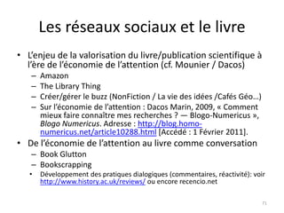 Les réseaux sociaux et le livre
• L’enjeu de la valorisation du livre/publication scientifique à
  l’ère de l’économie de l’attention (cf. Mounier / Dacos)
   –   Amazon
   –   The Library Thing
   –   Créer/gérer le buzz (NonFiction / La vie des idées /Cafés Géo…)
   –   Sur l’économie de l’attention : Dacos Marin, 2009, « Comment
       mieux faire connaître mes recherches ? — Blogo-Numericus »,
       Blogo Numericus. Adresse : http://blog.homo-
       numericus.net/article10288.html [Accédé : 1 Février 2011].
• De l’économie de l’attention au livre comme conversation
   – Book Glutton
   – Bookscrapping
   •   Développement des pratiques dialogiques (commentaires, réactivité): voir
       http://www.history.ac.uk/reviews/ ou encore recencio.net

                                                                              71
 
