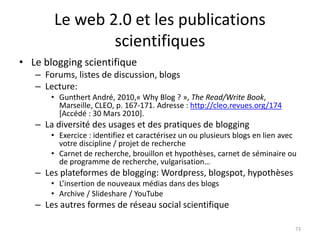 Le web 2.0 et les publications
               scientifiques
• Le blogging scientifique
   – Forums, listes de discussion, blogs
   – Lecture:
       • Gunthert André, 2010,« Why Blog ? », The Read/Write Book,
         Marseille, CLEO, p. 167-171. Adresse : http://cleo.revues.org/174
         [Accédé : 30 Mars 2010].
   – La diversité des usages et des pratiques de blogging
       • Exercice : identifiez et caractérisez un ou plusieurs blogs en lien avec
         votre discipline / projet de recherche
       • Carnet de recherche, brouillon et hypothèses, carnet de séminaire ou
         de programme de recherche, vulgarisation…
   – Les plateformes de blogging: Wordpress, blogspot, hypothèses
       • L’insertion de nouveaux médias dans des blogs
       • Archive / Slideshare / YouTube
   – Les autres formes de réseau social scientifique

                                                                                73
 