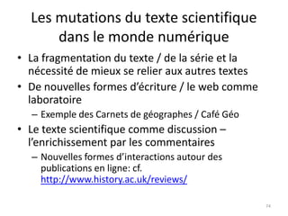 Les mutations du texte scientifique
      dans le monde numérique
• La fragmentation du texte / de la série et la
  nécessité de mieux se relier aux autres textes
• De nouvelles formes d’écriture / le web comme
  laboratoire
  – Exemple des Carnets de géographes / Café Géo
• Le texte scientifique comme discussion –
  l’enrichissement par les commentaires
  – Nouvelles formes d’interactions autour des
    publications en ligne: cf.
    http://www.history.ac.uk/reviews/

                                                   74
 