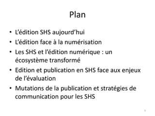 Plan
• L’édition SHS aujourd’hui
• L’édition face à la numérisation
• Les SHS et l’édition numérique : un
  écosystème transformé
• Edition et publication en SHS face aux enjeux
  de l’évaluation
• Mutations de la publication et stratégies de
  communication pour les SHS
                                                  9
 