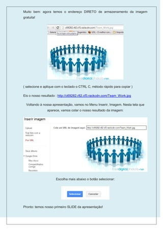 Muito bem: agora temos o endereço DIRETO de armazenamento da imagem
gratuita!




( selecione e aplique com o teclado o CTRL C, método rápido para copiar )

Eis o nosso resultado : http://c69282.r82.cf3.rackcdn.com/Team_Work.jpg

  Voltando à nossa apresentação, vamos no Menu Inserir, Imagem. Nesta tela que
                aparece, vamos colar o nosso resultado da imagem:




                     Escolha mais abaixo o botão selecionar:




Pronto: temos nosso primeiro SLIDE da apresentação!
 