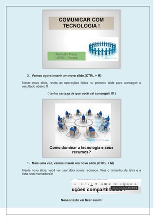 3. Vamos agora inserir um novo slide.(CTRL + M)

Neste novo slide, repita as operações feitas no primeiro slide para conseguir o
resultado abaixo !!

                 ( tenho certeza de que você vai conseguir !!! )




   1. Mais uma vez, vamos inserir um novo slide.(CTRL + M)

Neste novo slide, você vai usar dois novos recursos. Veja o tamanho da letra e a
lista com marcadores!




                          Nosso texto vai ficar assim:
 