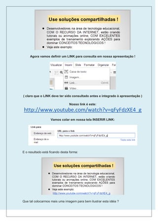 Agora vamos definir um LINK para consulta em nossa apresentação !




( claro que o LINK deve ter sido consultado antes e integrado à apresentação )

                                Nosso link é este:
http://www.youtube.com/watch?v=qFyFdzXE4_g
                   Vamos colar em nossa tela INSERIR LINK:




E o resultado está ficando desta forma:




Que tal colocarmos mais uma imagem para bem ilustrar esta idéia ?
 