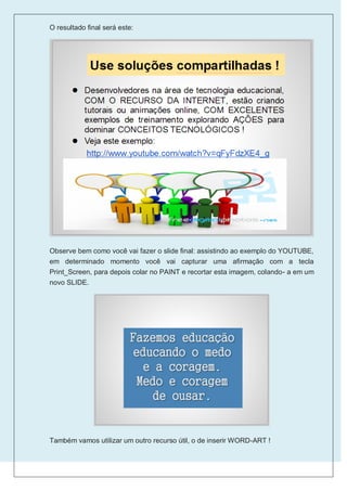 O resultado final será este:




Observe bem como você vai fazer o slide final: assistindo ao exemplo do YOUTUBE,
em determinado momento você vai capturar uma afirmação com a tecla
Print_Screen, para depois colar no PAINT e recortar esta imagem, colando- a em um
novo SLIDE.




Também vamos utilizar um outro recurso útil, o de inserir WORD-ART !
 