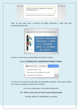 Bem, se tudo saiu como o previsto nos slides anteriores, o slide final será
aproximadamente este:




Vamos ver como ficou a apresentação de maneira simples.

            Escolha APRESENTAR, APRESENTAR DESDE O INÍCIO .




Ao clicar com o mouse em cada slide, ele apresenta o seguinte. Feche após verificar
se o vídeo é executado, inclusive com música !!

                 ( se no seu computador o som estiver disponível ).

            Por último, vamos dar um nome à nossa apresentação:

                   Escolha ARQUIVO, RENOMEAR e complete:
 