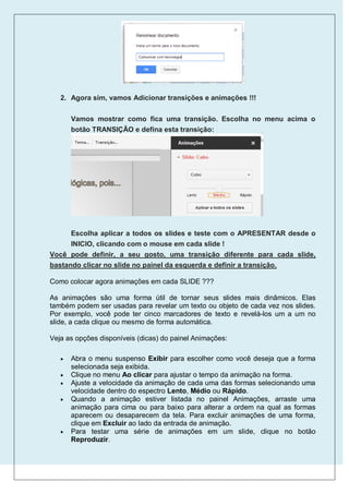2. Agora sim, vamos Adicionar transições e animações !!!


       Vamos mostrar como fica uma transição. Escolha no menu acima o
       botão TRANSIÇÃO e defina esta transição:




      Escolha aplicar a todos os slides e teste com o APRESENTAR desde o
      INICIO, clicando com o mouse em cada slide !
Você pode definir, a seu gosto, uma transição diferente para cada slide,
bastando clicar no slide no painel da esquerda e definir a transição.

Como colocar agora animações em cada SLIDE ???

As animações são uma forma útil de tornar seus slides mais dinâmicos. Elas
também podem ser usadas para revelar um texto ou objeto de cada vez nos slides.
Por exemplo, você pode ter cinco marcadores de texto e revelá-los um a um no
slide, a cada clique ou mesmo de forma automática.

Veja as opções disponíveis (dicas) do painel Animações:

      Abra o menu suspenso Exibir para escolher como você deseja que a forma
       selecionada seja exibida.
      Clique no menu Ao clicar para ajustar o tempo da animação na forma.
      Ajuste a velocidade da animação de cada uma das formas selecionando uma
       velocidade dentro do espectro Lento, Médio ou Rápido.
      Quando a animação estiver listada no painel Animações, arraste uma
       animação para cima ou para baixo para alterar a ordem na qual as formas
       aparecem ou desaparecem da tela. Para excluir animações de uma forma,
       clique em Excluir ao lado da entrada de animação.
      Para testar uma série de animações em um slide, clique no botão
       Reproduzir.
 