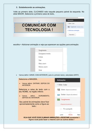 3. Estabelecendo as animações.

Volte ao primeiro slide, CLICANDO nele naquele pequeno painel da esquerda. No
slide MAIOR, Selecione a primeira caixa de texto,




escolha + Adicionar animação e veja que aparecem as opções para animação:




      Vamos definir: GIRAR, COM ANTERIOR ( pois é o primeiro texto), velocidade LENTO.

       Selecione a IMAGEM..

          Vamos definir: ENTRAR, DEPOIS DO
           ANTERIOR.

       Selecione a caixa de texto com o
       seu NOME, na região inferior.

          Vamos    definir: SURGIMENTO,
           DEPOIS DO ANTERIOR.

       Seu painel de animações deve ficar
       aproximadamente como a figura ao
                      lado.:




             VEJA QUE VOCÊ PODE ELIMINAR AMIMAÇÕES e REDEFINIR novamente !!
                   Agora você pode fazer o mesmo com os outros slides !
 