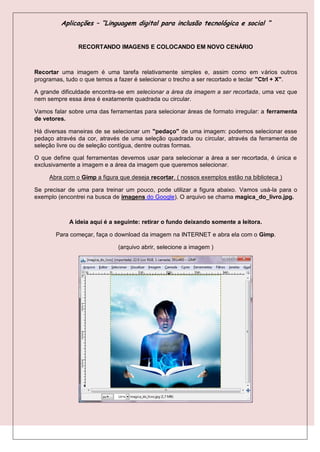 Aplicações – “Linguagem digital para inclusão tecnológica e social “


               RECORTANDO IMAGENS E COLOCANDO EM NOVO CENÁRIO



Recortar uma imagem é uma tarefa relativamente simples e, assim como em vários outros
programas, tudo o que temos a fazer é selecionar o trecho a ser recortado e teclar "Ctrl + X".

A grande dificuldade encontra-se em selecionar a área da imagem a ser recortada, uma vez que
nem sempre essa área é exatamente quadrada ou circular.

Vamos falar sobre uma das ferramentas para selecionar áreas de formato irregular: a ferramenta
de vetores.

Há diversas maneiras de se selecionar um "pedaço" de uma imagem: podemos selecionar esse
pedaço através da cor, através de uma seleção quadrada ou circular, através da ferramenta de
seleção livre ou de seleção contígua, dentre outras formas.

O que define qual ferramentas devemos usar para selecionar a área a ser recortada, é única e
exclusivamente a imagem e a área da imagem que queremos selecionar.

     Abra com o Gimp a figura que deseja recortar. ( nossos exemplos estão na biblioteca )

Se precisar de uma para treinar um pouco, pode utilizar a figura abaixo. Vamos usá-la para o
exemplo (encontrei na busca de imagens do Google). O arquivo se chama magica_do_livro.jpg.



            A ideia aqui é a seguinte: retirar o fundo deixando somente a leitora.

       Para começar, faça o download da imagem na INTERNET e abra ela com o Gimp.

                              (arquivo abrir, selecione a imagem )
 