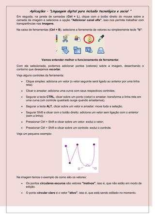 Aplicações – “Linguagem digital para inclusão tecnológica e social “
Em seguida, na janela de camadas (Ctrl + L), clique com o botão direito do mouse sobre a
camada da imagem e selecione a opção "Adicionar canal alfa", isso nos permite trabalhar com
transparências nas imagens.

Na caixa de ferramentas (Ctrl + B), selecione a ferramenta de vetores ou simplesmente tecle "b":




                   Vamos entender melhor o funcionamento da ferramenta:

Com ela selecionada, podemos adicionar pontos (vetores) sobre a imagem, desenhando o
contorno que desejamos recortar.

Veja alguns controles da ferramenta:

      Clique simples: adiciona um vetor (o vetor seguinte será ligado ao anterior por uma linha
       reta);

      Clicar e arrastar: adiciona uma curva com seus respectivos controles;

      Segurar a tecla CTRL, clicar sobre um ponto (vetor) e arrastar: transforma a linha reta em
       uma curva (um controle quadrado surge quando arrastamos).

      Segurar a tecla ALT, clicar sobre um vetor e arrastar: move toda a seleção.

      Segurar Shift e clicar com o botão direito: adiciona um vetor sem ligação com o anterior
       (sem a linha);

      Pressionar Ctrl + Shift e clicar sobre um vetor: exclui o vetor;

      Pressionar Ctrl + Shift e clicar sobre um controle: exclui o controle.

Veja um pequeno exemplo:




Na imagem temos o exemplo de como são os vetores:

      Os pontos circulares escuros são vetores "inativos", isso é, que não estão em modo de
       edição.

      O ponto circular claro é o vetor "ativo", isso é, que está sendo editado no momento.
 