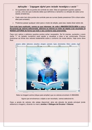Aplicações – “Linguagem digital para inclusão tecnológica e social “
      Os quadrados são os pontos de controle do vetor. Eles só aparecem quando usamos
       curvas, uma vez que é através deles que definimos o tamanho e a direção de cada curva
       (basta arrastá-los).

      Cada vetor tem dois pontos de controle para as curvas (basta pressionar Ctrl e clicar sobre
       eles para arrastar).

      Podemos passar qualquer vetor para o modo de edição, para isso, basta clicar sobre ele.

Com tudo bem explicado, vamos ao que interessa: de volta à IMAGEM ESCOLHIDA e com a
ferramenta de vetores selecionada, adicione os vetores ao redor do objeto a ser recortado (A
NOSSA LEITORA) de forma que todo o seu contorno seja preenchido.

Faça com calma e adicione quantos pontos achar necessário. Se for preciso, aumente o zoom
(tecla "+" do teclado numérico) para ajudar a visualizar a área a ser contornada. Procure
posicionar as linhas dos vetores exatamente sobre o contorno da nossa leitora. Veja como deve
ficar:




        Note na imagem acima (clique para ampliar) que os vetores envolvem A IMAGEM.

              Agora que envolvemos o objeto a ser recortado, vamos selecioná-lo:

Caso a janela de vetores não esteja disponível, abra ela através da janela principal (onde
editamos a imagem), clicando no menu Janelas > Diálogos de Encaixe > Vetores.
 