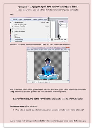 Aplicações – “Linguagem digital para inclusão tecnológica e social “
         Neste caso, vamos usar um artifício de “adicionar um canal” para a eliminação:

Veja:




Feito isto, podemos aplicar novamente o CTRL + X para o resultado esperado:




Não se espante com o fundo quadriculado, ele nada mais é do que o fundo da área de trabalho do
Gimp e mostra que tudo o que está em volta da leitora está transparente.



    SALVE O SEU ARQUIVO COM O NOVO NOME: leitora.xcf e escolha ARQUIVO, fechar.



Lembrando, para salvar a imagem:

   1. Para editá-la ou usá-la posteriormente, vamos aceitar o formato, com o nome leitora.xcf




Agora vamos abrir a imagem chamada Floresta encantanda, que tem o nome de floresta.jpg.
 