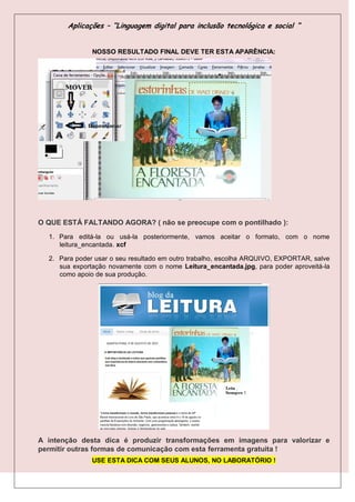 Aplicações – “Linguagem digital para inclusão tecnológica e social “


               NOSSO RESULTADO FINAL DEVE TER ESTA APARÊNCIA:




O QUE ESTÁ FALTANDO AGORA? ( não se preocupe com o pontilhado ):
  1. Para editá-la ou usá-la posteriormente, vamos aceitar o formato, com o nome
     leitura_encantada. xcf

  2. Para poder usar o seu resultado em outro trabalho, escolha ARQUIVO, EXPORTAR, salve
     sua exportação novamente com o nome Leitura_encantada.jpg, para poder aproveitá-la
     como apoio de sua produção.




A intenção desta dica é produzir transformações em imagens para valorizar e
permitir outras formas de comunicação com esta ferramenta gratuita !
               USE ESTA DICA COM SEUS ALUNOS, NO LABORATÓRIO !
 