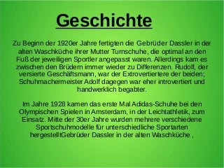 Geschichte
Zu Beginn der 1920er Jahre fertigten die Gebrüder Dassler in der
alten Waschküche ihrer Mutter Turnschuhe, die ...