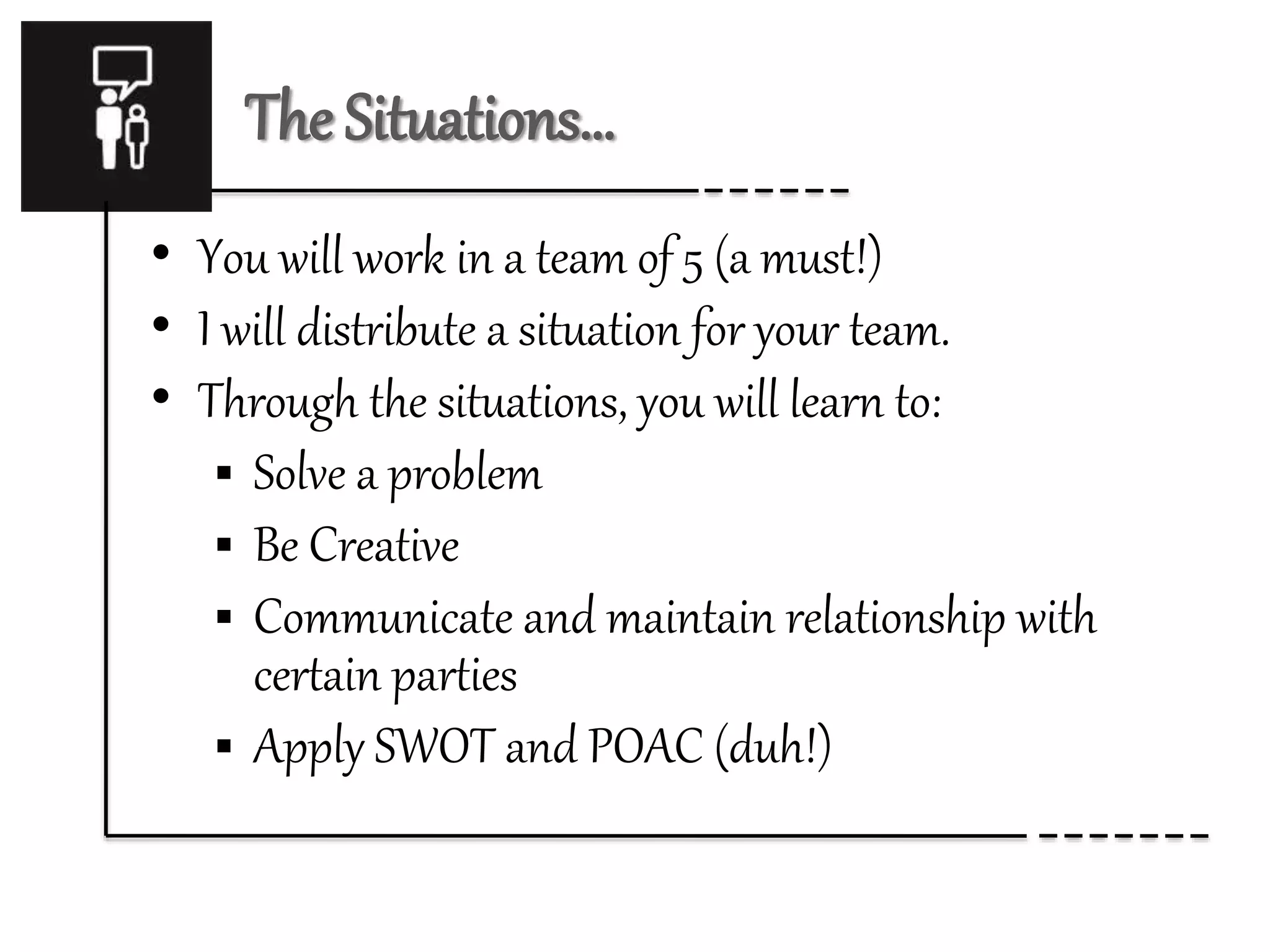The Situations… 
• You will work in a team of 5 (a must!) 
• I will distribute a situation for your team. 
• Through the situations, you will learn to: 
 Solve a problem 
 Be Creative 
 Communicate and maintain relationship with 
certain parties 
 Apply SWOT and POAC (duh!) 
 