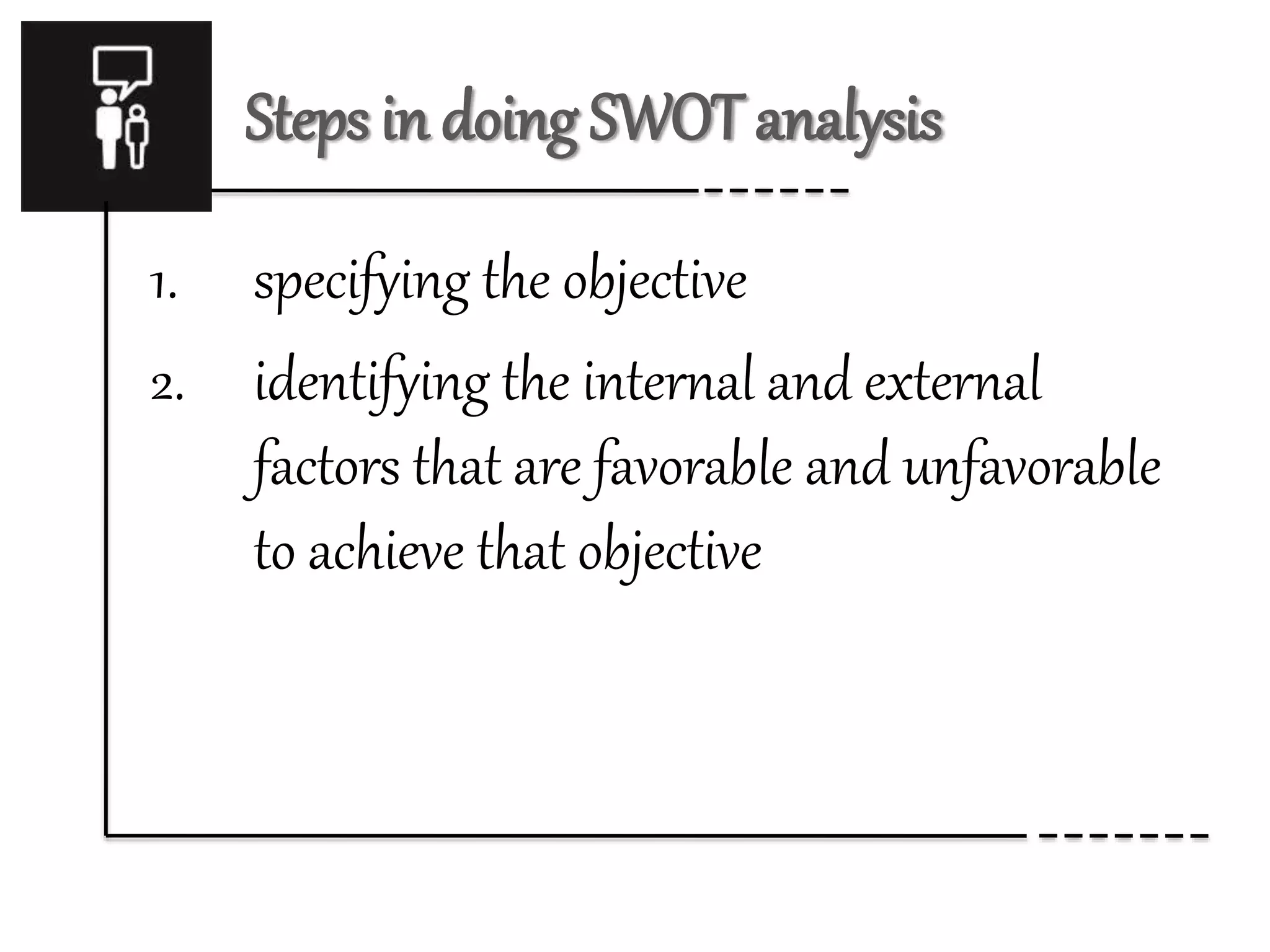 Steps in doing SWOT analysis 
1. specifying the objective 
2. identifying the internal and external 
factors that are favorable and unfavorable 
to achieve that objective 
 